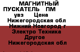 МАГНИТНЫЙ ПУСКАТЕЛЬ  (ПМ 12 - 100240 увз ) › Цена ­ 2 000 - Нижегородская обл., Нижний Новгород г. Электро-Техника » Другое   . Нижегородская обл.